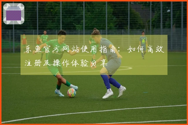 乐鱼官方网站使用指南：如何高效注册及操作体验分享