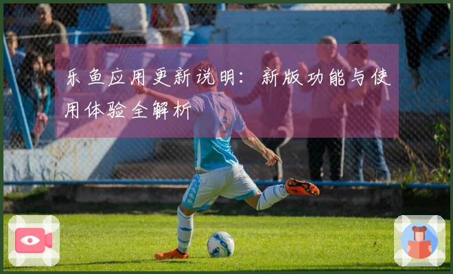 乐鱼应用更新说明：新版功能与使用体验全解析