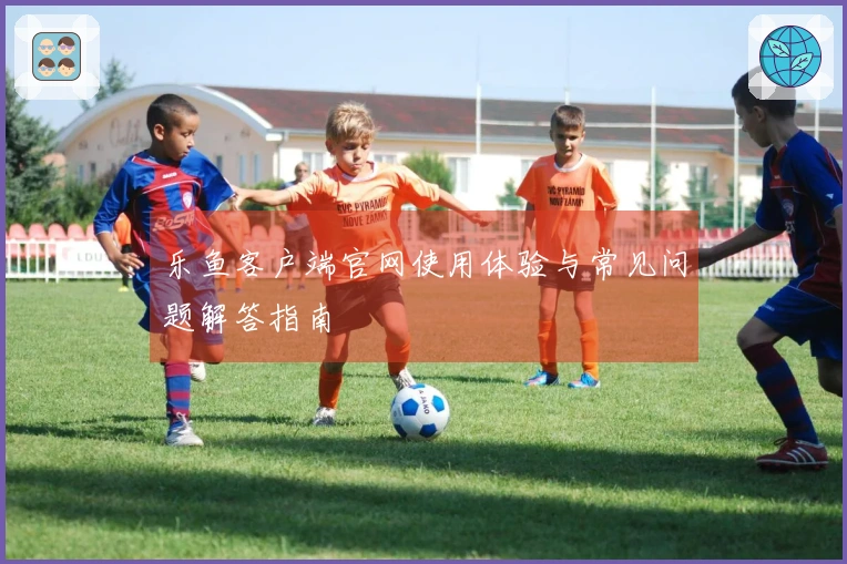 乐鱼客户端官网使用体验与常见问题解答指南
