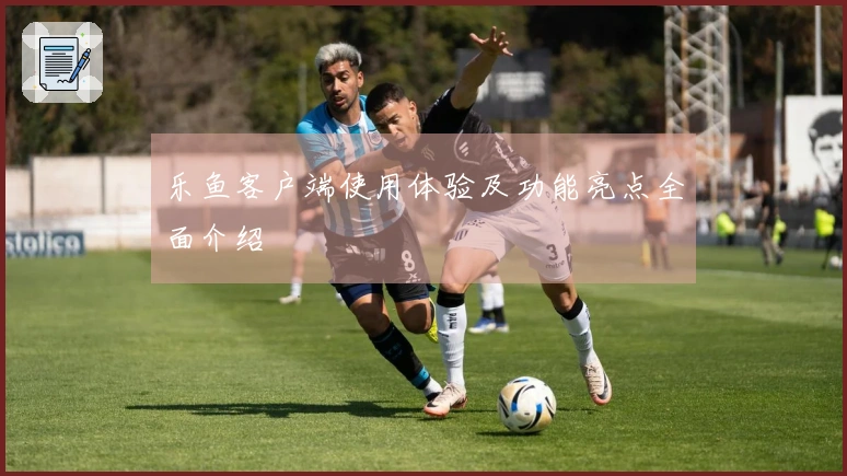 乐鱼客户端使用体验及功能亮点全面介绍