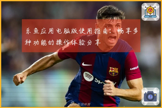 乐鱼应用电脑版使用指南：畅享多种功能的操作体验分享