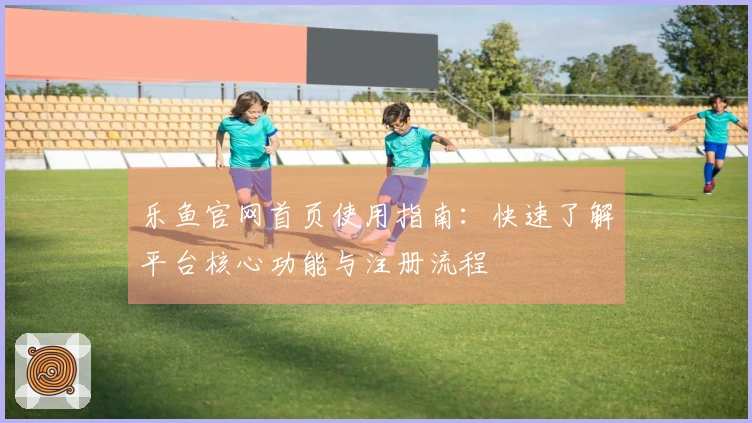 乐鱼官网首页使用指南：快速了解平台核心功能与注册流程