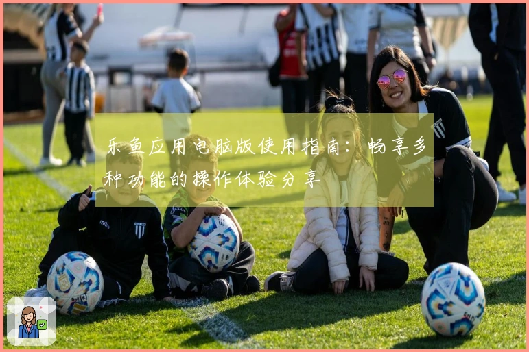 乐鱼应用电脑版使用指南：畅享多种功能的操作体验分享