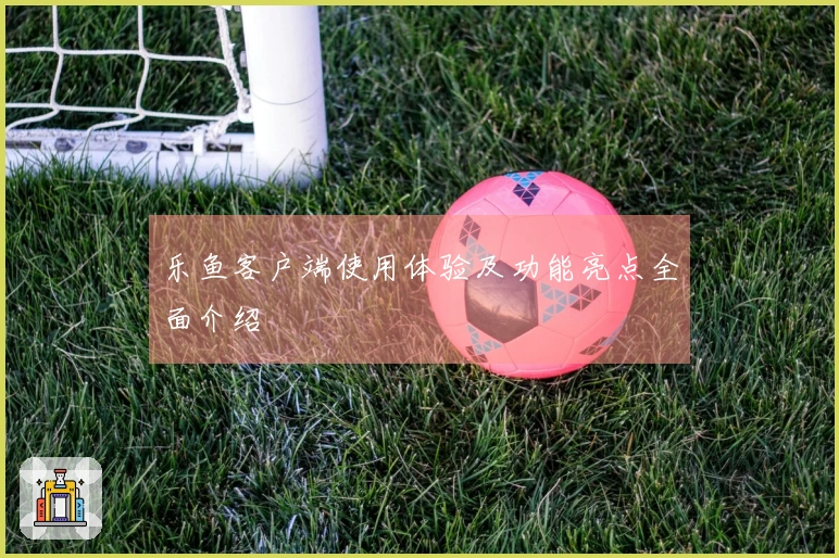 乐鱼客户端使用体验及功能亮点全面介绍