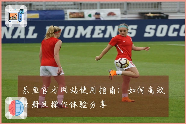 乐鱼官方网站使用指南：如何高效注册及操作体验分享
