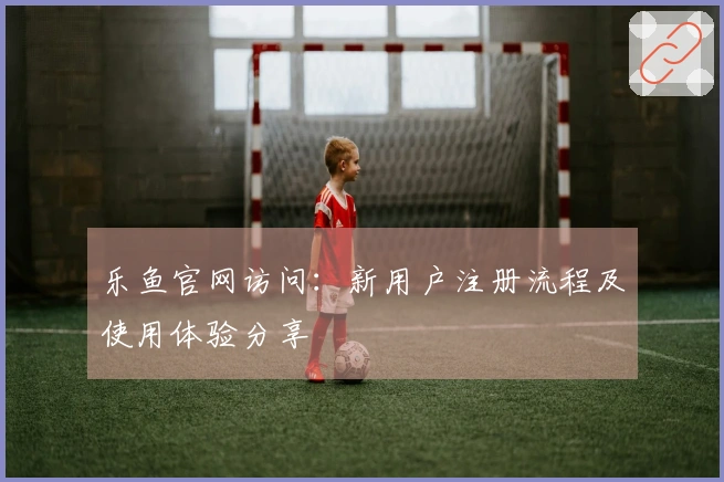 乐鱼官网访问：新用户注册流程及使用体验分享
