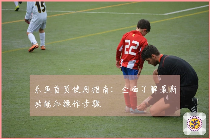 乐鱼首页使用指南：全面了解最新功能和操作步骤