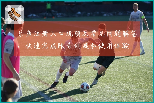 乐鱼注册入口说明及常见问题解答,快速完成账号创建和使用体验